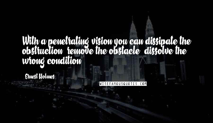 Ernest Holmes Quotes: With a penetrating vision you can dissipate the obstruction, remove the obstacle, dissolve the wrong condition.