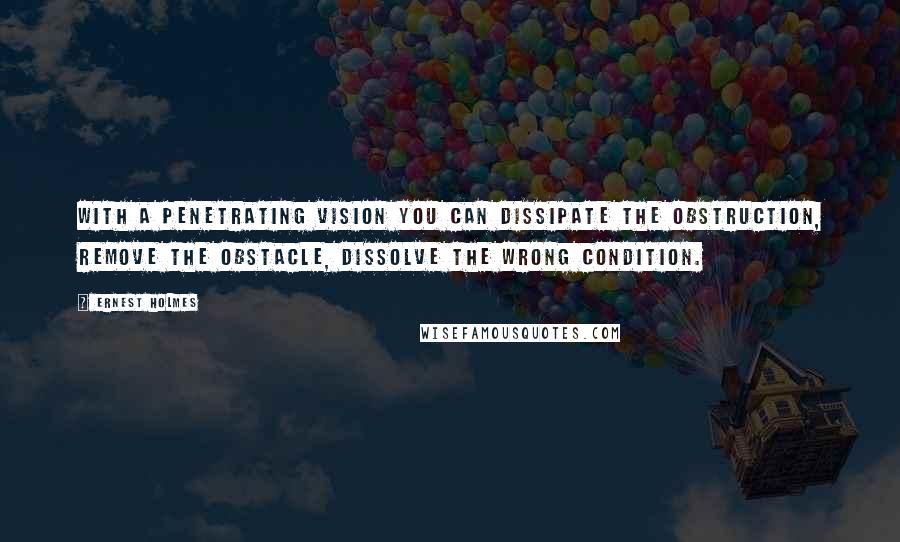 Ernest Holmes Quotes: With a penetrating vision you can dissipate the obstruction, remove the obstacle, dissolve the wrong condition.