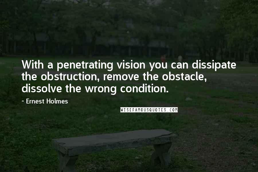 Ernest Holmes Quotes: With a penetrating vision you can dissipate the obstruction, remove the obstacle, dissolve the wrong condition.