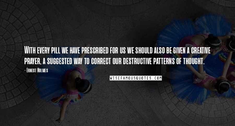 Ernest Holmes Quotes: With every pill we have prescribed for us we should also be given a creative prayer, a suggested way to correct our destructive patterns of thought.