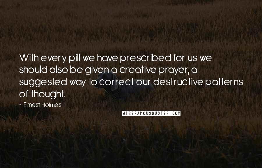 Ernest Holmes Quotes: With every pill we have prescribed for us we should also be given a creative prayer, a suggested way to correct our destructive patterns of thought.