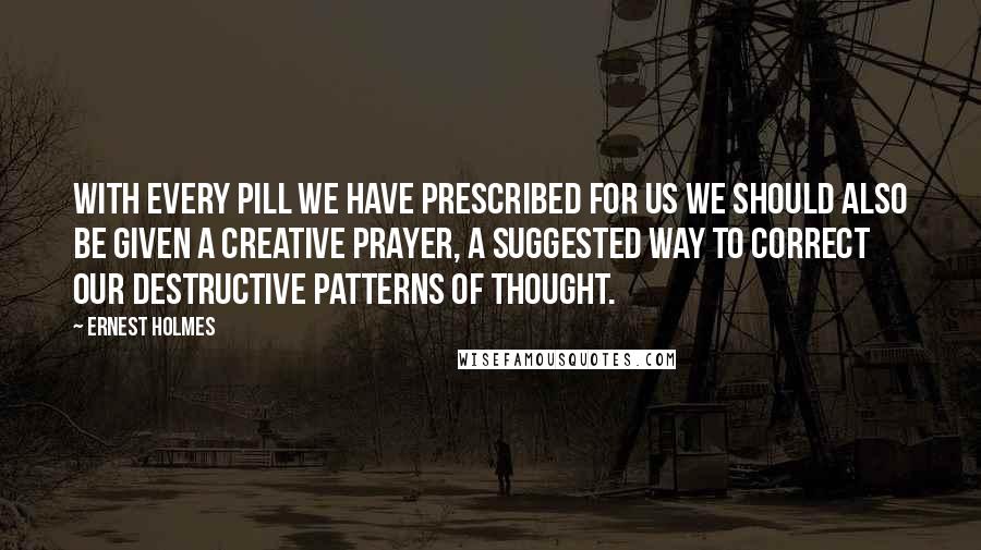 Ernest Holmes Quotes: With every pill we have prescribed for us we should also be given a creative prayer, a suggested way to correct our destructive patterns of thought.