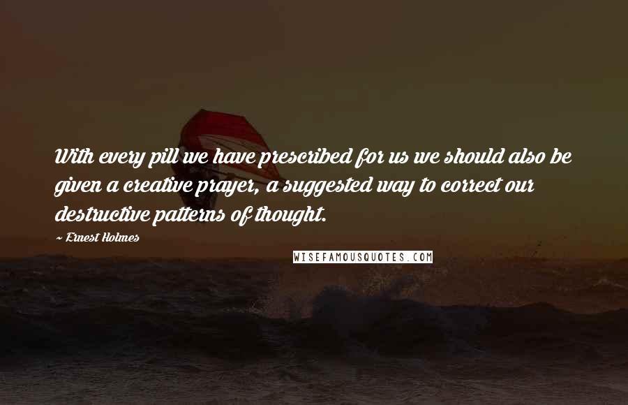 Ernest Holmes Quotes: With every pill we have prescribed for us we should also be given a creative prayer, a suggested way to correct our destructive patterns of thought.