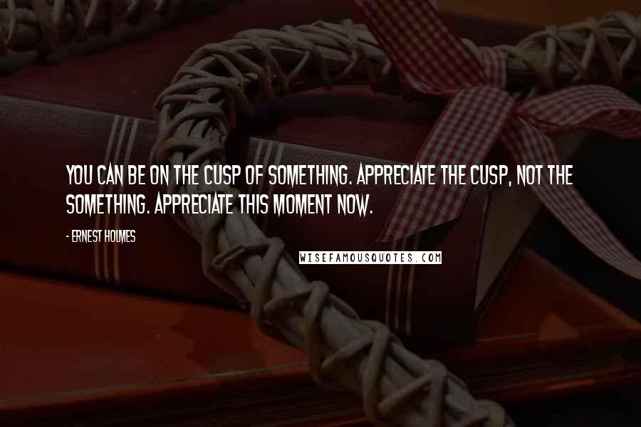 Ernest Holmes Quotes: You can be on the cusp of something. Appreciate the cusp, not the something. Appreciate this moment now.