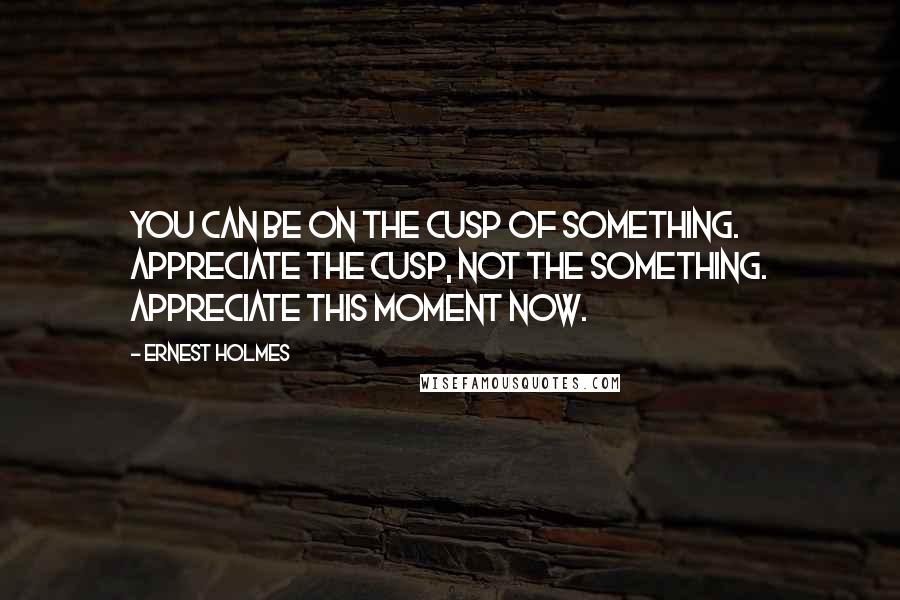 Ernest Holmes Quotes: You can be on the cusp of something. Appreciate the cusp, not the something. Appreciate this moment now.