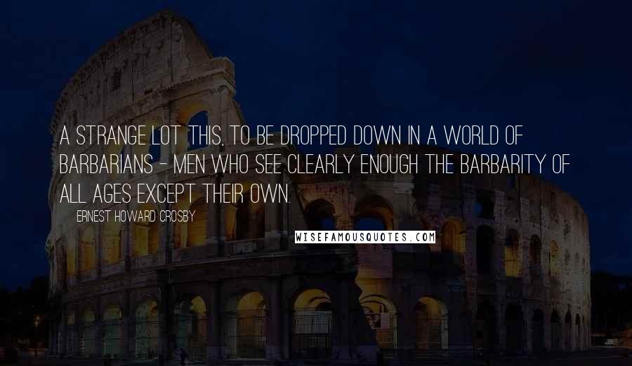 Ernest Howard Crosby Quotes: A strange lot this, to be dropped down in a world of barbarians - men who see clearly enough the barbarity of all ages except their own.