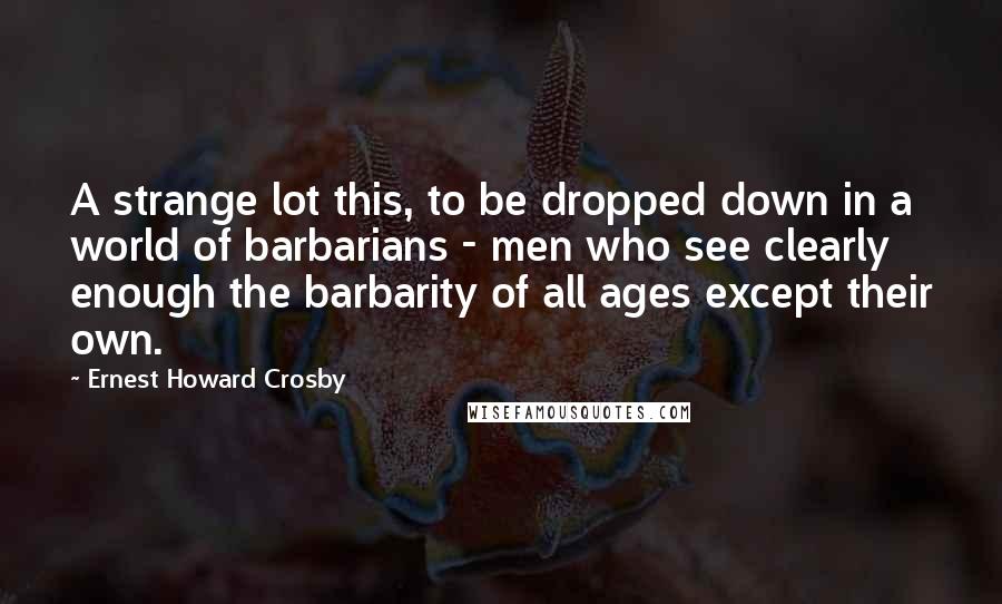 Ernest Howard Crosby Quotes: A strange lot this, to be dropped down in a world of barbarians - men who see clearly enough the barbarity of all ages except their own.