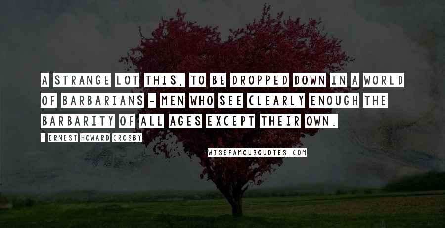 Ernest Howard Crosby Quotes: A strange lot this, to be dropped down in a world of barbarians - men who see clearly enough the barbarity of all ages except their own.