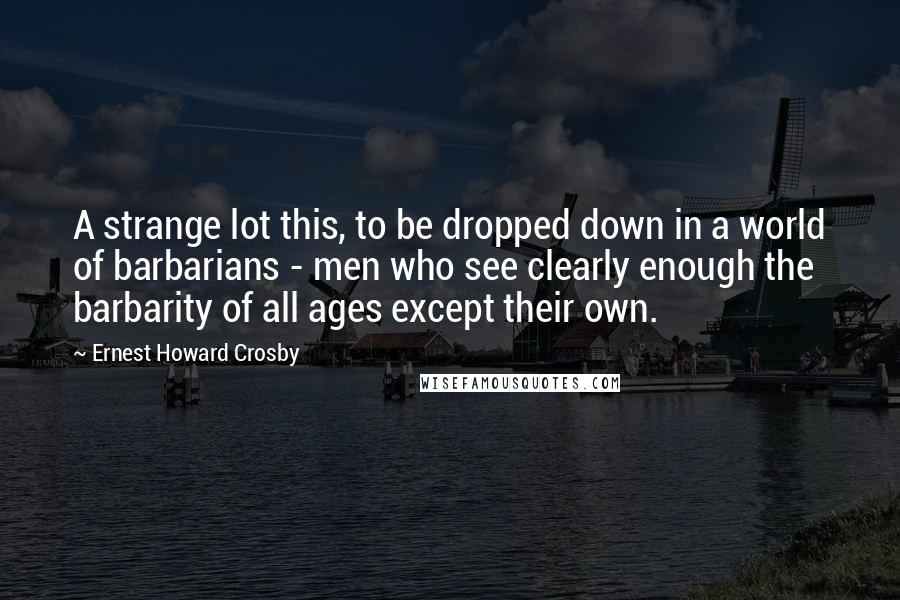 Ernest Howard Crosby Quotes: A strange lot this, to be dropped down in a world of barbarians - men who see clearly enough the barbarity of all ages except their own.