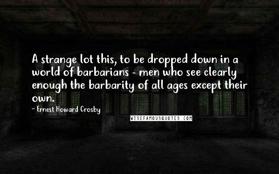 Ernest Howard Crosby Quotes: A strange lot this, to be dropped down in a world of barbarians - men who see clearly enough the barbarity of all ages except their own.