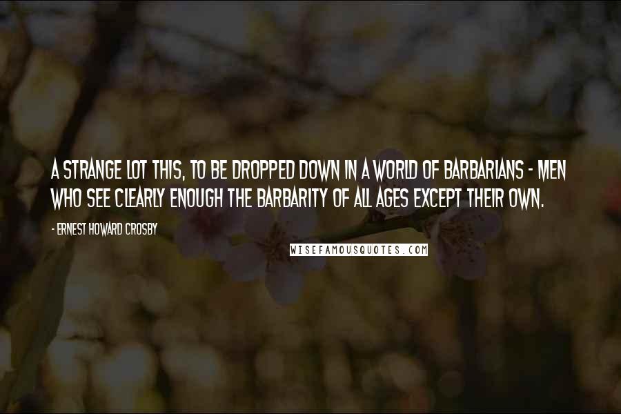 Ernest Howard Crosby Quotes: A strange lot this, to be dropped down in a world of barbarians - men who see clearly enough the barbarity of all ages except their own.