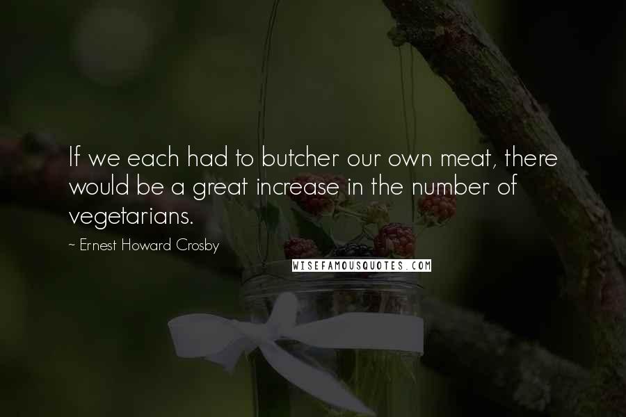 Ernest Howard Crosby Quotes: If we each had to butcher our own meat, there would be a great increase in the number of vegetarians.