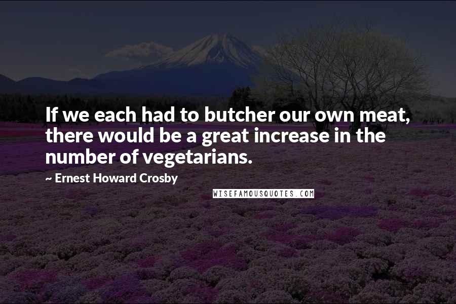 Ernest Howard Crosby Quotes: If we each had to butcher our own meat, there would be a great increase in the number of vegetarians.