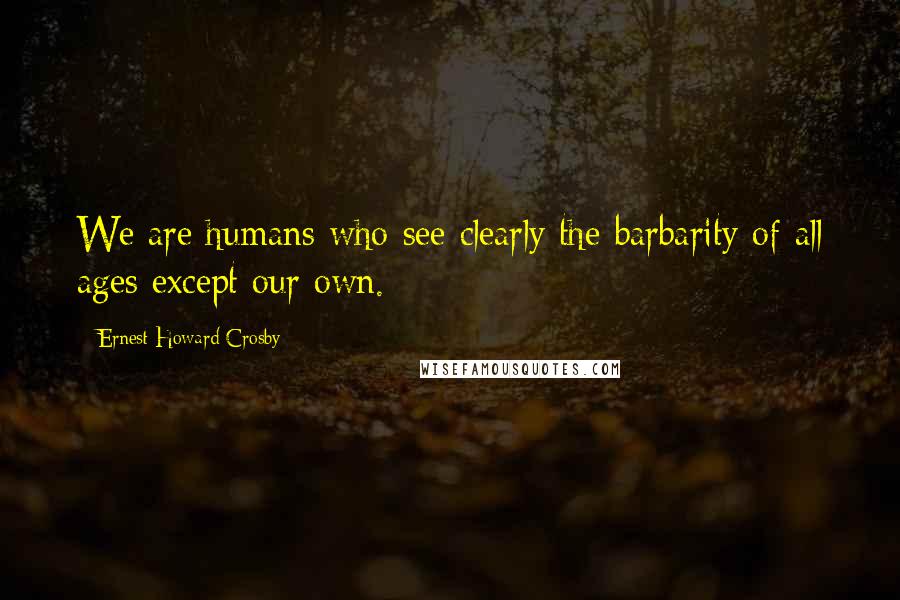 Ernest Howard Crosby Quotes: We are humans who see clearly the barbarity of all ages except our own.