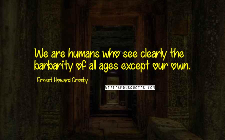Ernest Howard Crosby Quotes: We are humans who see clearly the barbarity of all ages except our own.