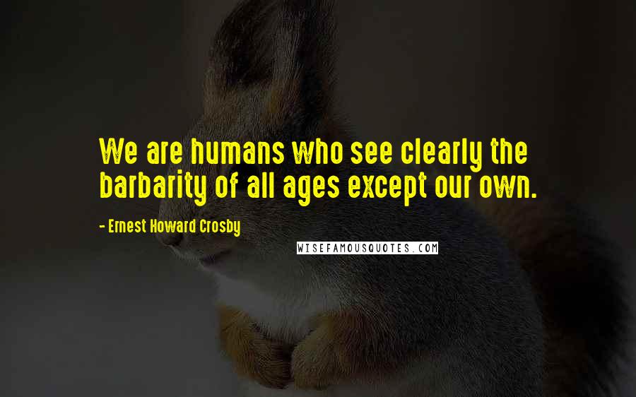 Ernest Howard Crosby Quotes: We are humans who see clearly the barbarity of all ages except our own.