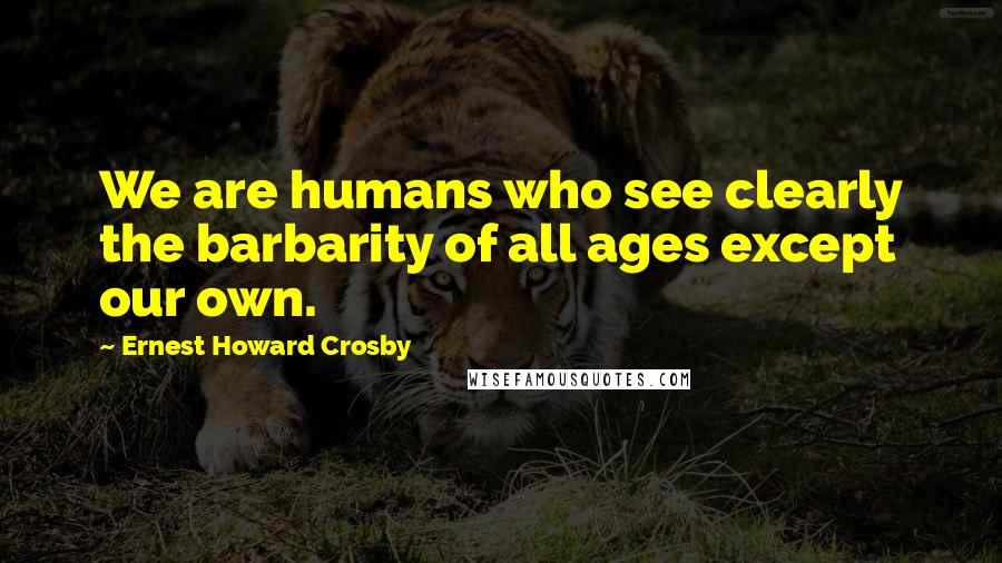 Ernest Howard Crosby Quotes: We are humans who see clearly the barbarity of all ages except our own.