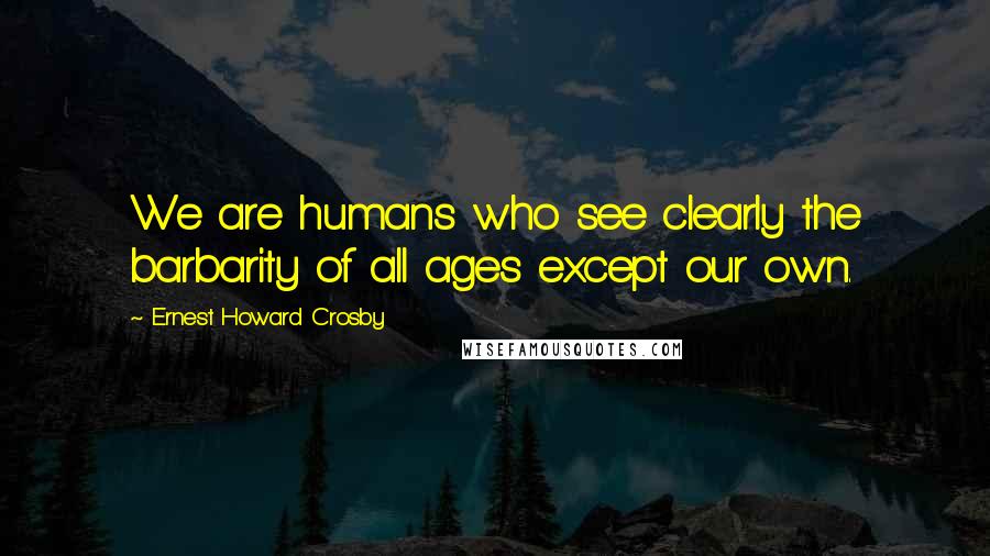 Ernest Howard Crosby Quotes: We are humans who see clearly the barbarity of all ages except our own.