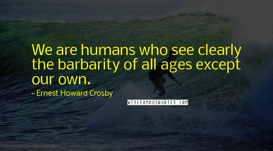 Ernest Howard Crosby Quotes: We are humans who see clearly the barbarity of all ages except our own.