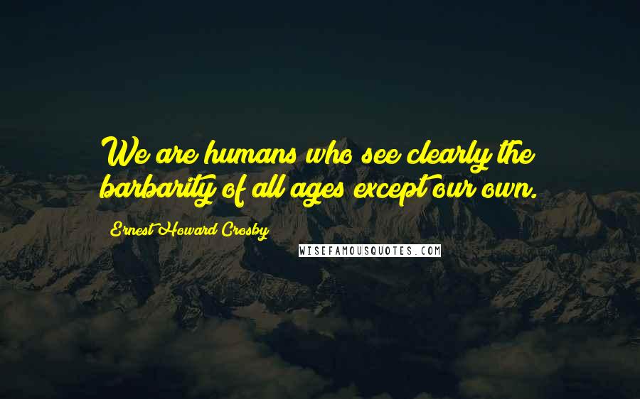 Ernest Howard Crosby Quotes: We are humans who see clearly the barbarity of all ages except our own.