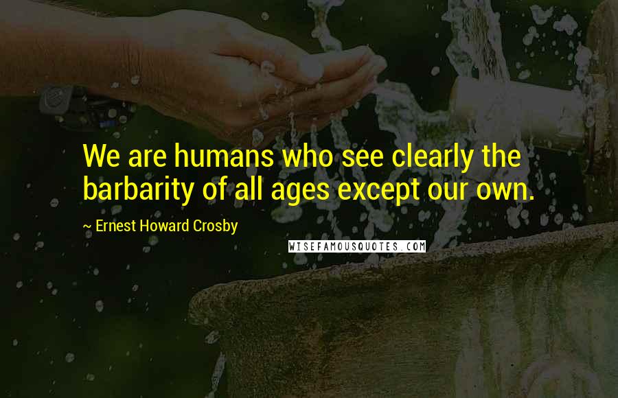Ernest Howard Crosby Quotes: We are humans who see clearly the barbarity of all ages except our own.