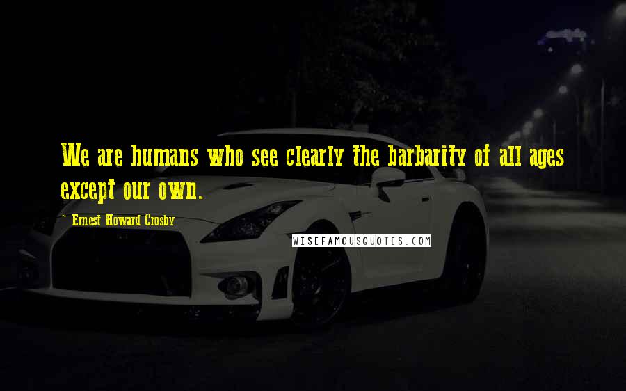 Ernest Howard Crosby Quotes: We are humans who see clearly the barbarity of all ages except our own.
