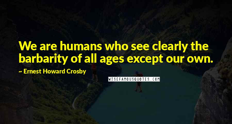 Ernest Howard Crosby Quotes: We are humans who see clearly the barbarity of all ages except our own.
