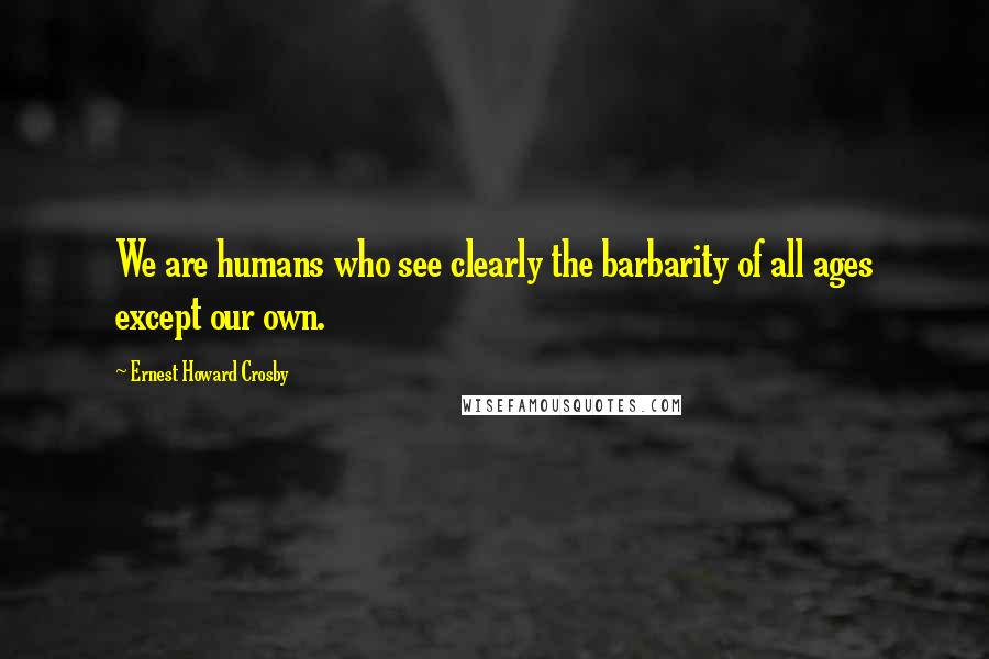 Ernest Howard Crosby Quotes: We are humans who see clearly the barbarity of all ages except our own.