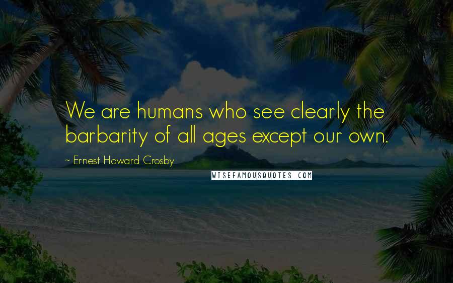 Ernest Howard Crosby Quotes: We are humans who see clearly the barbarity of all ages except our own.