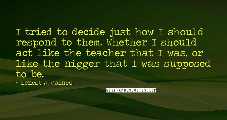 Ernest J. Gaines Quotes: I tried to decide just how I should respond to them. Whether I should act like the teacher that I was, or like the nigger that I was supposed to be.