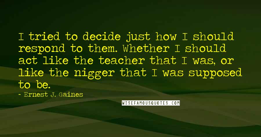 Ernest J. Gaines Quotes: I tried to decide just how I should respond to them. Whether I should act like the teacher that I was, or like the nigger that I was supposed to be.
