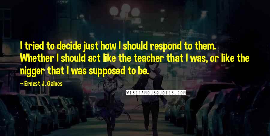 Ernest J. Gaines Quotes: I tried to decide just how I should respond to them. Whether I should act like the teacher that I was, or like the nigger that I was supposed to be.