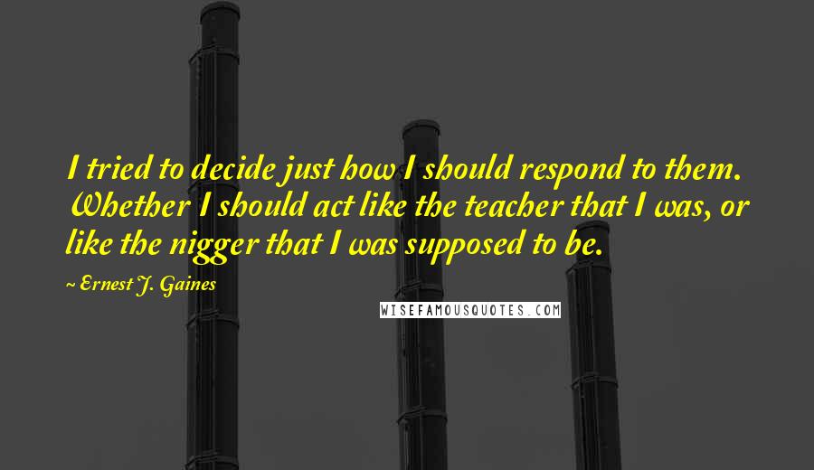 Ernest J. Gaines Quotes: I tried to decide just how I should respond to them. Whether I should act like the teacher that I was, or like the nigger that I was supposed to be.