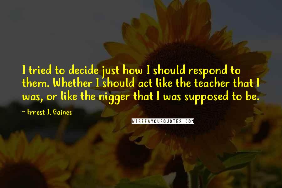 Ernest J. Gaines Quotes: I tried to decide just how I should respond to them. Whether I should act like the teacher that I was, or like the nigger that I was supposed to be.