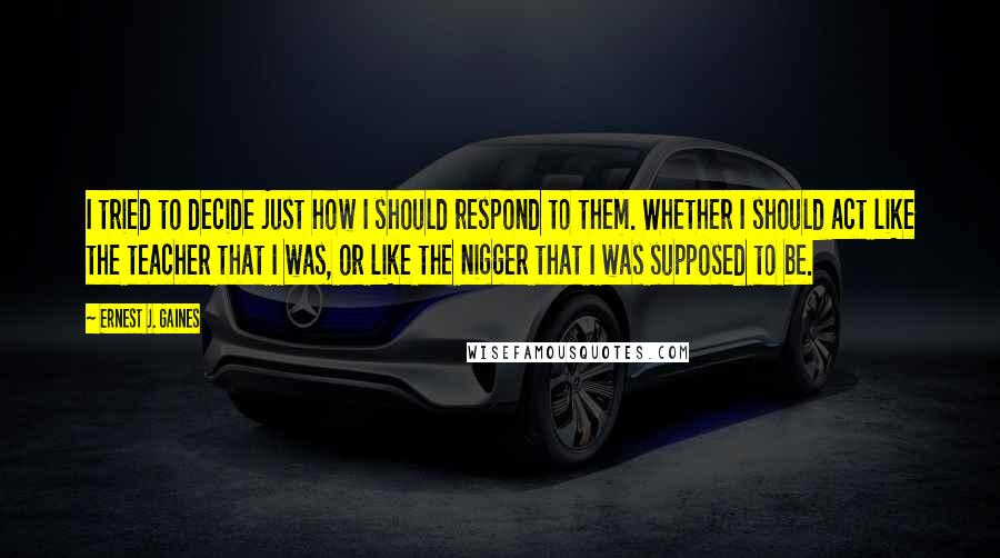 Ernest J. Gaines Quotes: I tried to decide just how I should respond to them. Whether I should act like the teacher that I was, or like the nigger that I was supposed to be.
