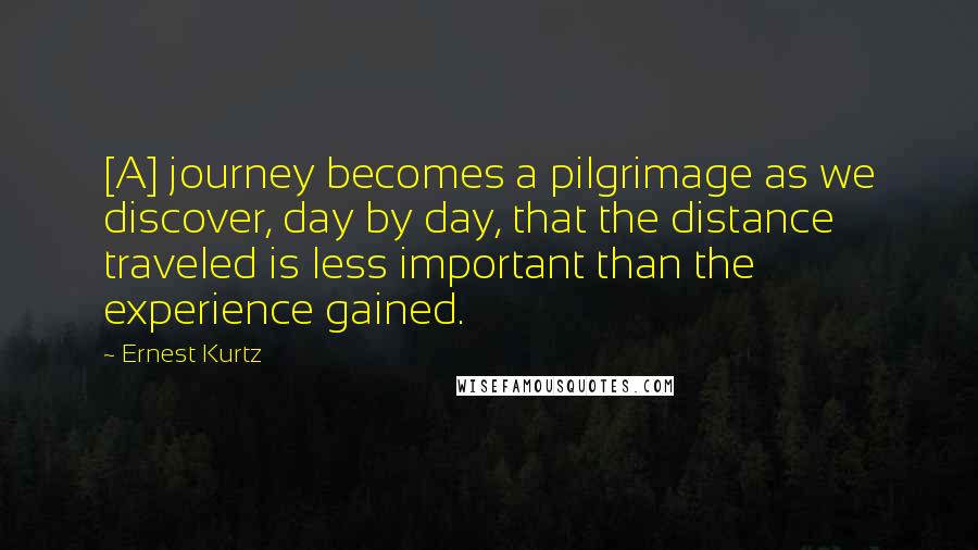 Ernest Kurtz Quotes: [A] journey becomes a pilgrimage as we discover, day by day, that the distance traveled is less important than the experience gained.