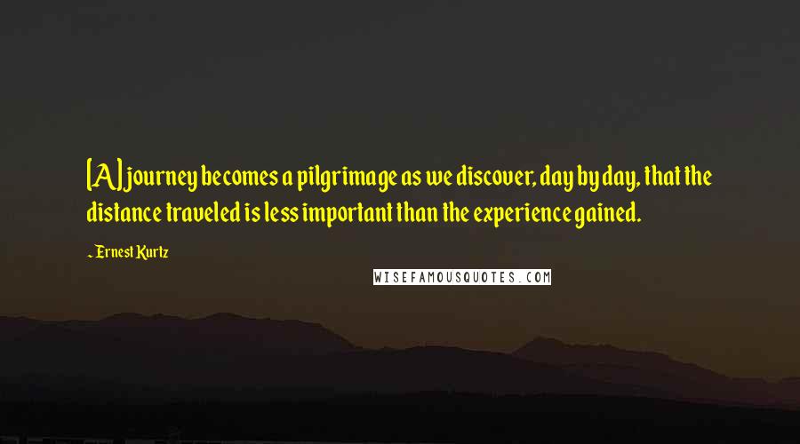 Ernest Kurtz Quotes: [A] journey becomes a pilgrimage as we discover, day by day, that the distance traveled is less important than the experience gained.