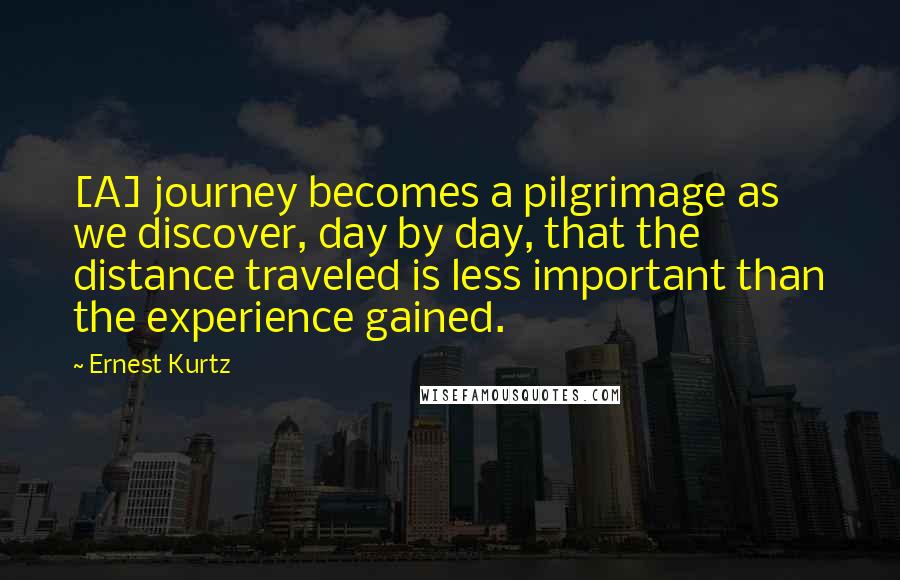 Ernest Kurtz Quotes: [A] journey becomes a pilgrimage as we discover, day by day, that the distance traveled is less important than the experience gained.