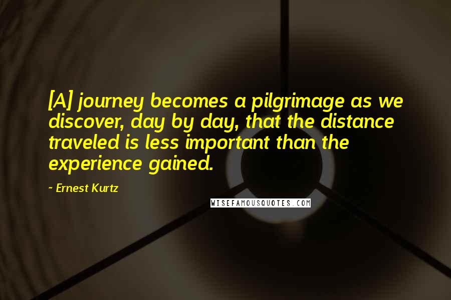 Ernest Kurtz Quotes: [A] journey becomes a pilgrimage as we discover, day by day, that the distance traveled is less important than the experience gained.