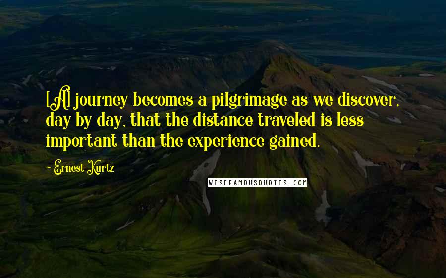 Ernest Kurtz Quotes: [A] journey becomes a pilgrimage as we discover, day by day, that the distance traveled is less important than the experience gained.