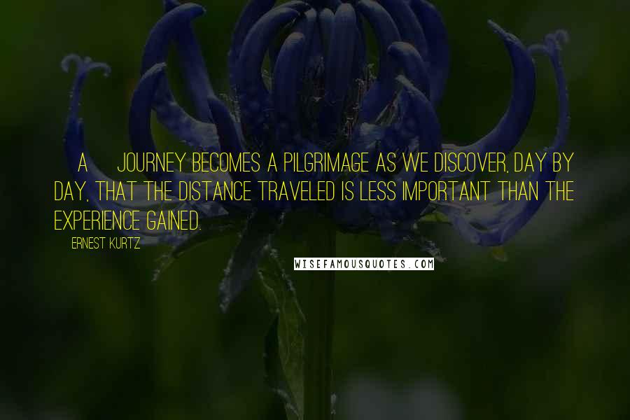 Ernest Kurtz Quotes: [A] journey becomes a pilgrimage as we discover, day by day, that the distance traveled is less important than the experience gained.