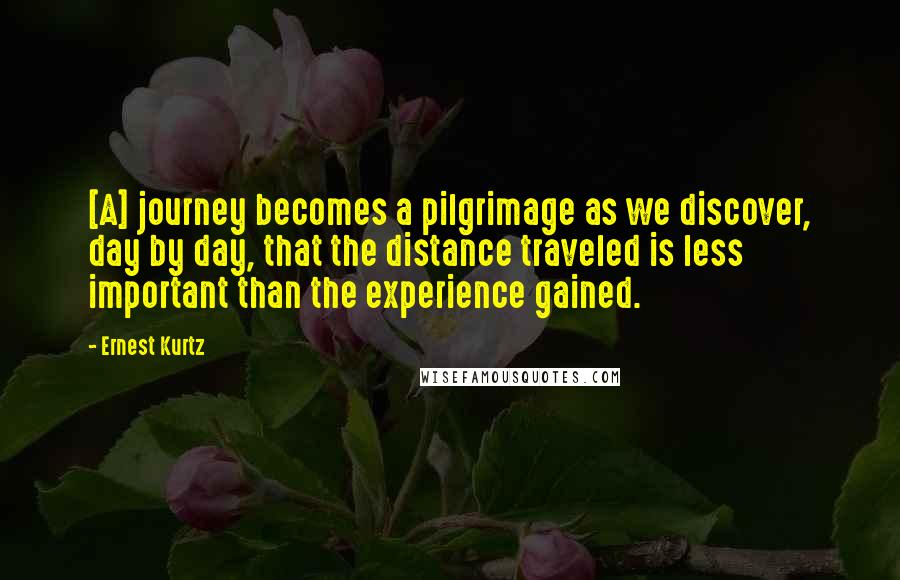 Ernest Kurtz Quotes: [A] journey becomes a pilgrimage as we discover, day by day, that the distance traveled is less important than the experience gained.