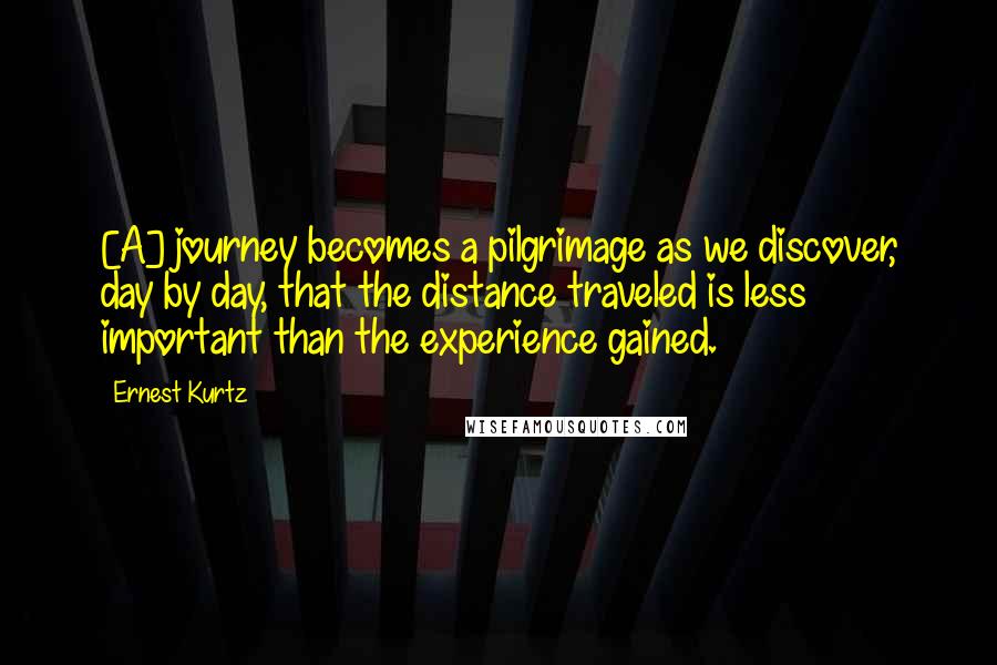 Ernest Kurtz Quotes: [A] journey becomes a pilgrimage as we discover, day by day, that the distance traveled is less important than the experience gained.