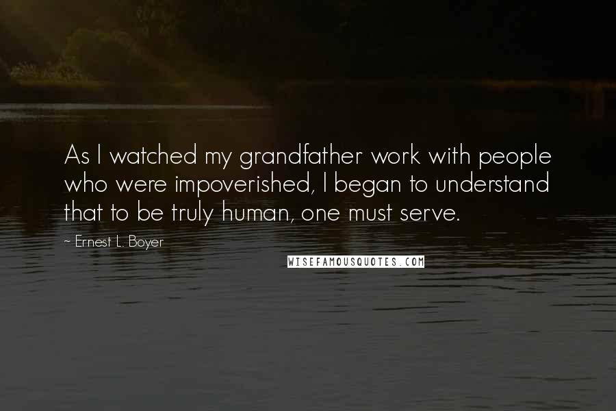 Ernest L. Boyer Quotes: As I watched my grandfather work with people who were impoverished, I began to understand that to be truly human, one must serve.