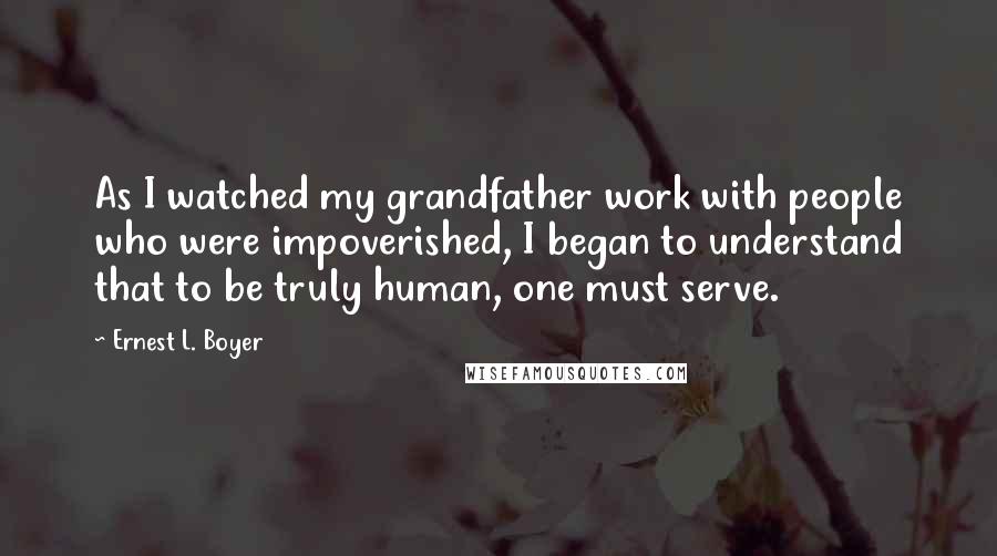 Ernest L. Boyer Quotes: As I watched my grandfather work with people who were impoverished, I began to understand that to be truly human, one must serve.