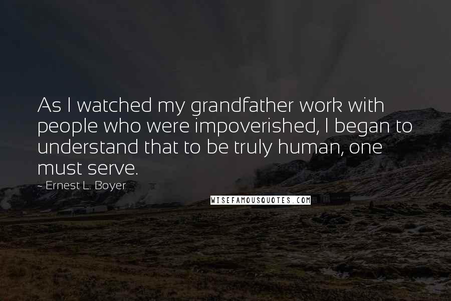 Ernest L. Boyer Quotes: As I watched my grandfather work with people who were impoverished, I began to understand that to be truly human, one must serve.