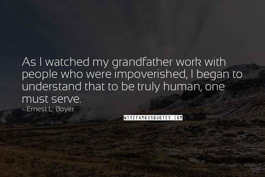 Ernest L. Boyer Quotes: As I watched my grandfather work with people who were impoverished, I began to understand that to be truly human, one must serve.