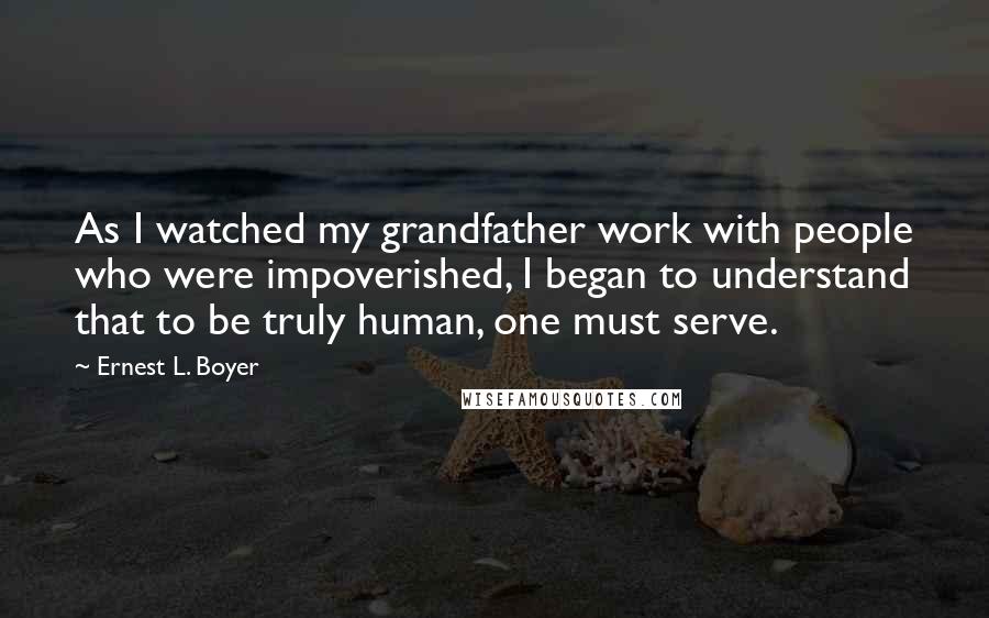 Ernest L. Boyer Quotes: As I watched my grandfather work with people who were impoverished, I began to understand that to be truly human, one must serve.