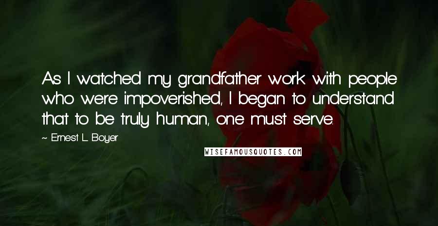 Ernest L. Boyer Quotes: As I watched my grandfather work with people who were impoverished, I began to understand that to be truly human, one must serve.