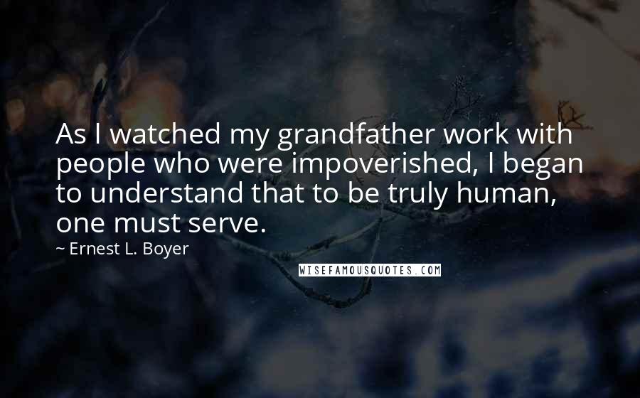 Ernest L. Boyer Quotes: As I watched my grandfather work with people who were impoverished, I began to understand that to be truly human, one must serve.